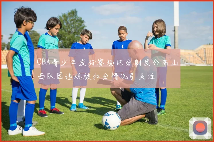 CBA青少年友好赛场记分制度公布山西队因违规被扣分情况引关注