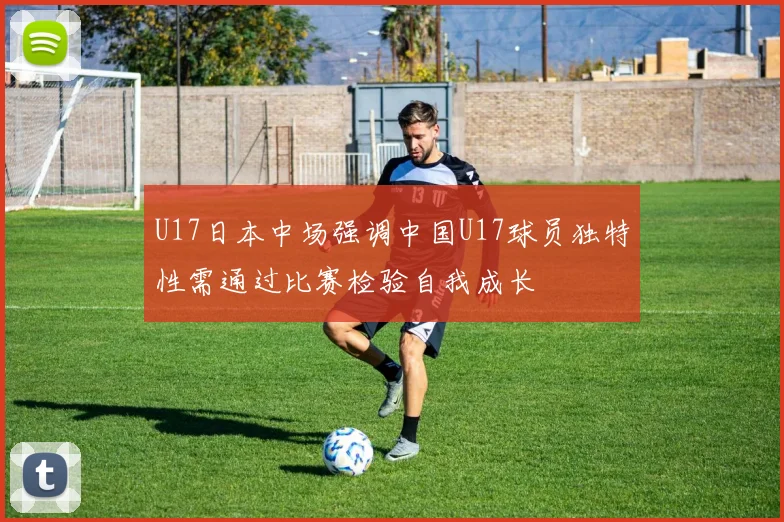 U17日本中场强调中国U17球员独特性需通过比赛检验自我成长