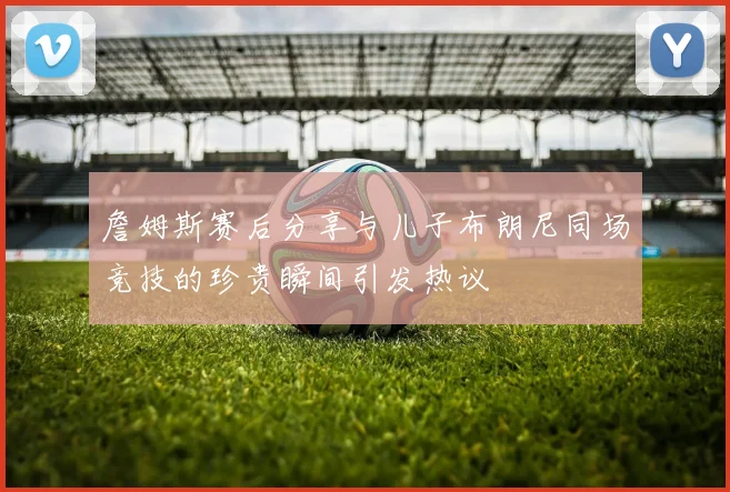 詹姆斯赛后分享与儿子布朗尼同场竞技的珍贵瞬间引发热议
