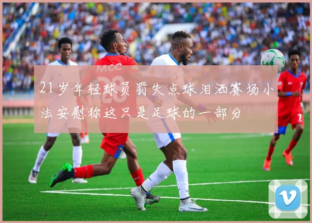 21岁年轻球员罚失点球泪洒赛场小法安慰称这只是足球的一部分