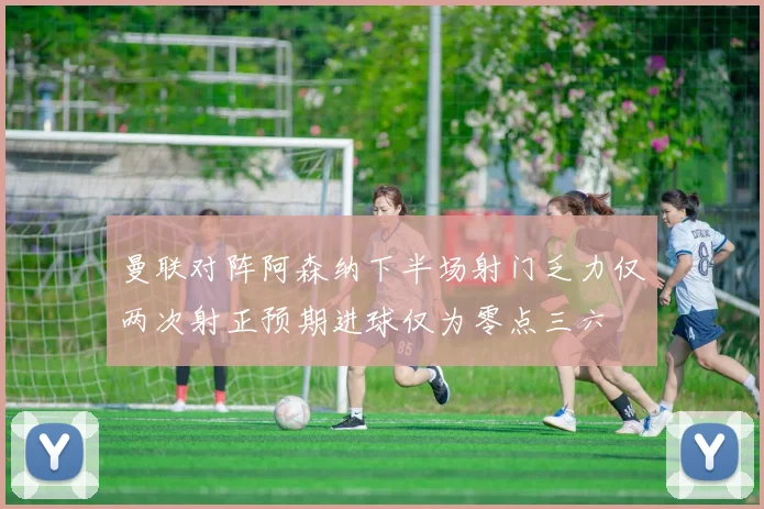 曼联对阵阿森纳下半场射门乏力仅两次射正预期进球仅为零点三六