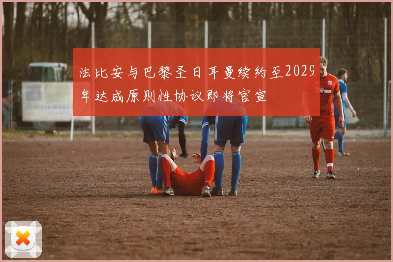 法比安与巴黎圣日耳曼续约至2029年达成原则性协议即将官宣
