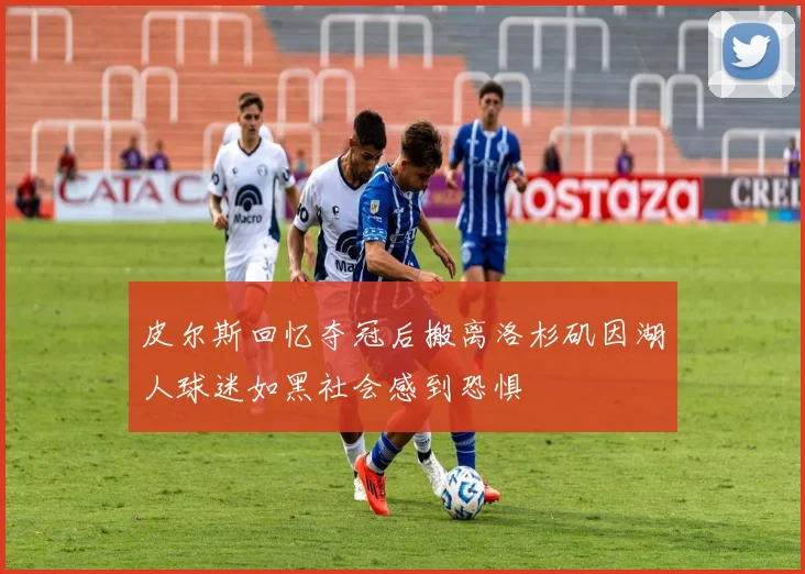 皮尔斯回忆夺冠后搬离洛杉矶因湖人球迷如黑社会感到恐惧