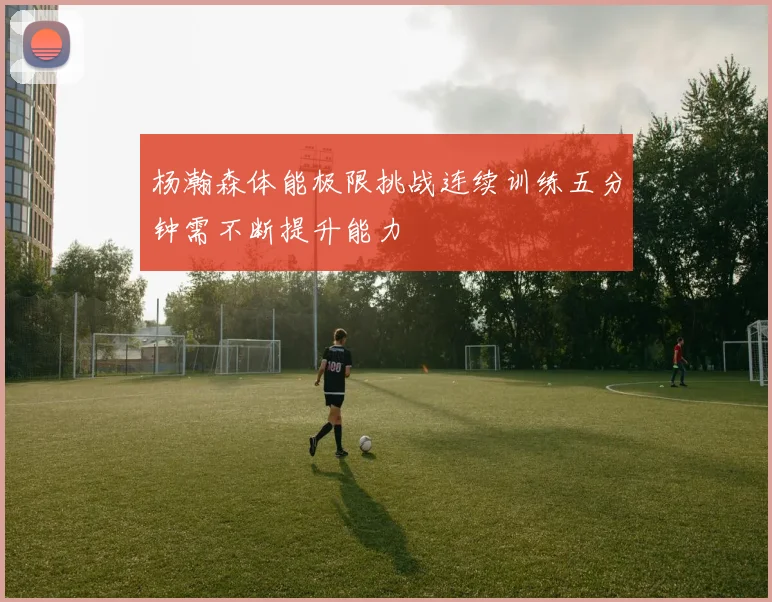 杨瀚森体能极限挑战连续训练五分钟需不断提升能力